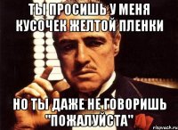 ты просишь у меня кусочек желтой пленки но ты даже не говоришь "пожалуйста"