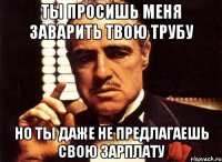 ты просишь меня заварить твою трубу но ты даже не предлагаешь свою зарплату