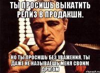 ты просишь выкатить релиз в продакшн. но ты просишь без уважения. ты даже не называешь меня своим другом