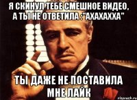 я скинул тебе смешное видео, а ты не ответила :"ахахахха" ты даже не поставила мне лайк