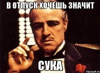 в отпуск хочешь значит сука