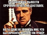 ты говоришь вывести срочную печать на доставку, но ты даже не звонишь мне, что бы спросить, не занят ли гравёр