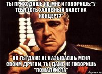 ты приходишь ко мне и говоришь:"у тебя есть халявный билет на концерт?" но ты даже не называешь меня своим другом, ты даже не говоришь "пожалуйста"