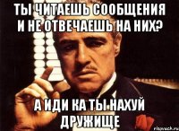 ты читаешь сообщения и не отвечаешь на них? а иди ка ты нахуй дружище