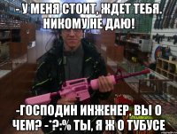 - у меня стоит, ждет тебя. никому не даю! -господин инженер, вы о чем? -*?:% ты, я ж о тубусе