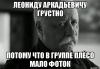 леониду аркадьевичу грустно потому что в группе плёсо мало фоток