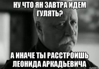 ну что ян завтра идем гулять? а иначе ты расстроишь леонида аркадьевича