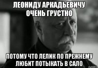 леониду аркадьевичу очень грустно потому что лелик по прежнему любит потыкать в сало