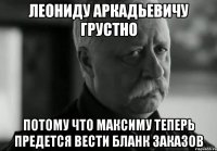 леониду аркадьевичу грустно потому что максиму теперь предется вести бланк заказов