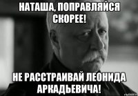 наташа, поправляйся скорее! не расстраивай леонида аркадьевича!