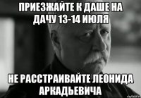 приезжайте к даше на дачу 13-14 июля не расстраивайте леонида аркадьевича