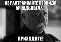 не растраивайте леонида аркадьивеча... приходите!