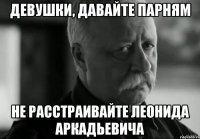 девушки, давайте парням не расстраивайте леонида аркадьевича