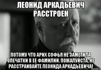 леонид аркадьевич расстроен потому что арих софья не заметила опечатки в ее фамилии. пожалуйста, не расстраивайте леонида аркадьевича!