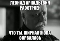 леонид аркадьевич расстроен что ты, жирная жопа, сорвалась