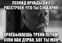 леонид аркадьевич расстроен, что ты сука,ярик проёбываешь трени летом, хули как дурак, бог ты мой