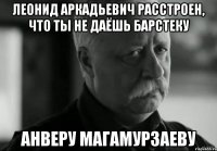 леонид аркадьевич расстроен, что ты не даёшь барстеку анверу магамурзаеву
