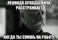 леонида аркадьевича расстраивает когда ты спишь на работе