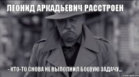 леонид аркадьевич расстроен - кто-то снова не выполнил боевую задачу...