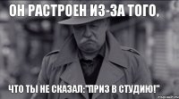 Он растроен из-за того, что ты не сказал:"Приз в Студию!"