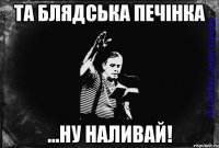 та блядська печінка ...ну наливай!