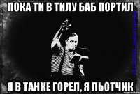 пока ти в тилу баб портил я в танке горел, я льотчик