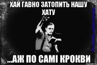 хай гавно затопить нашу хату ...аж по самі крокви