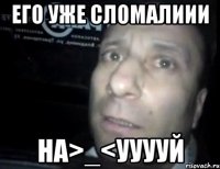 его уже сломалиии на>_<ууууй