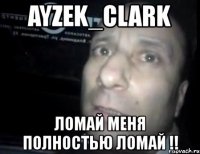 ayzek_clark ломай меня полностью ломай !!