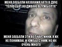 меня заебали названия чата в духе "тёлку ебут на диване в три болта" меня заебали эти вот картинки, я их не понимаю, и хуй бы с ним, но их очень много