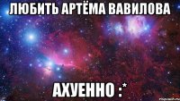 любить артёма вавилова ахуенно :*