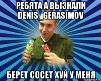 ребята а вызнали denis_gerasimov берет сосет хуй у меня
