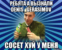 ребята а вызнали denis_gerasimov сосет хуй у меня