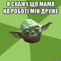 я скажу що мама на роботі мій друже 
