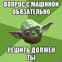 вопрос с машиной обязательно решить должен ты