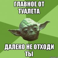 главное от туалета далеко не отходи ты