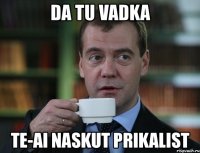 da tu vadka te-ai naskut prikalist