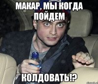 макар, мы когда пойдем колдовать!?