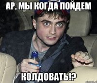 ар, мы когда пойдем колдовать!?