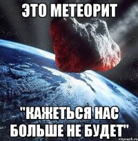 это метеорит "кажеться нас больше не будет"