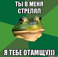 ты в меня стрелял я тебе отамщу)))