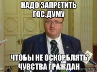 надо запретить гос.думу чтобы не оскорблять чувства граждан