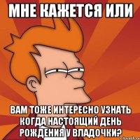 мне кажется или вам тоже интересно узнать когда настоящий день рождения у владочки?