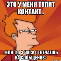 это у меня тупит контакт.. ..или ты 3 часа отвечаешь на сообщение?