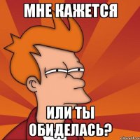 мне кажется или ты обиделась?