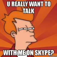 u really want to talk with me on skype?