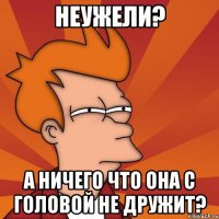 неужели? а ничего что она с головой не дружит?