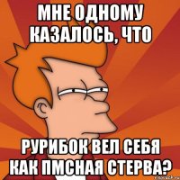 мне одному казалось, что рурибок вел себя как пмсная стерва?