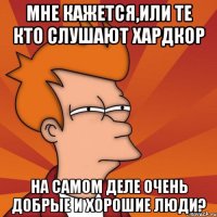 мне кажется,или те кто слушают хардкор на самом деле очень добрые и хорошие люди?