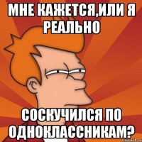 мне кажется,или я реально соскучился по одноклассникам?